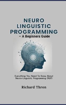 Neuro Linguistic Programming - A Beginners Guide: Everything You Need To Know About Neuro-Linguistic Programming (NLP) - Richard Thron - cover