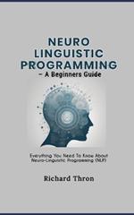 Neuro Linguistic Programming - A Beginners Guide: Everything You Need To Know About Neuro-Linguistic Programming (NLP)