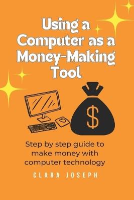 Using a Computer as a Money-Making Tool: Step by Step Guide to Make Money with Computer Technology - Clara Joseph - cover