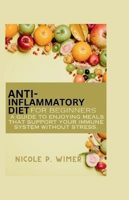 Anti- Inflammatory Diet For Beginners: A Guide to Enjoying Meals that Support Your Immune System Without Stress - Nicole P Wimer - cover