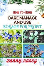 How to Grow Care Manage and Use Borage for Profit: Complete Guide To Uncover The Secrets Of Successful Cultivation, Expert Care, And Strategic Harvesting For Optimal Financial Returns