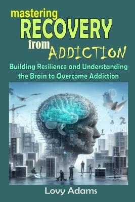 Mastering Recovery from Addiction: Building Resilience and Understanding the Brain to Overcome Addiction - Lovy Adams - cover