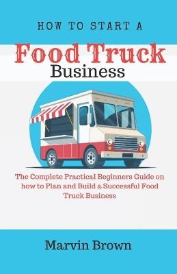 How to Start a Food Truck Business: The Complete Practical Beginners Guide on How to Plan and Build a Successful Food Truck Business - Marvin Brown - cover