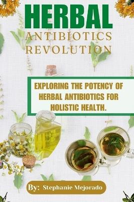 Herbal Antibiotics Revolution: Exploring The Potency Of Herbal Antibiotics For Holistic Health. - Stephanie Mejorado - cover