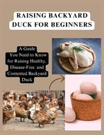 Raising Backyard Duck for Beginners: A Guide You Need to Know for Raising Healthy, Disease-Free and Contented Backyard Duck