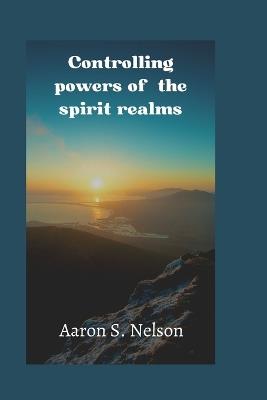 Controlling powers of the spirit realm - Aaron S Nelson's - cover