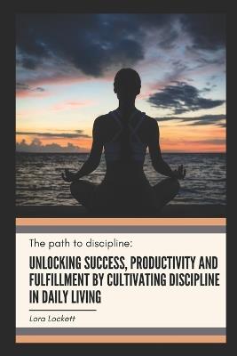 The Path to Discipline: Unlocking success, productivity and fulfillment by cultivating discipline in daily living - Lora Lockett - cover