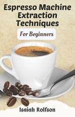 Espresso Machine Extraction Techniques For Beginners: 50+ Scrumptious Homemade Coffee Recipes That Will Elevate Your Coffee Game And Teach You The Fundamentals.