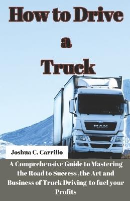 How to Drive a Truck: A Comprehensive Guide to Mastering the Road to Success, the Art and buisness of Truck Driving to Fuel your Profits - Joshua C Carrillo - cover