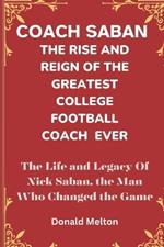 Coach Saban: THE RISE AND REIGN OF THE GREATEST COLLEGE FOOTBALL COACH EVER: The Life and Legacy Of Nick Saban, The Man Who Changed The Game