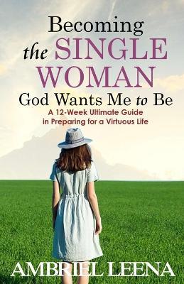 Becoming the Single Woman God Wants Mme to Be: A 12-Week Ultimate Guide in Preparing for a Virtuous Life - Ambriel Leena - cover