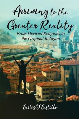 Arriving to the Greater Reality: From Derived Religions to the Original Religion - Carlos Julio Castillo - cover