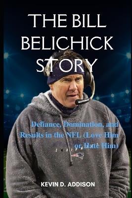 The Bill Belichick Story: Defiance, Domination, and Results in the NFL (Love Him or Hate Him) - Kevin D Addison - cover