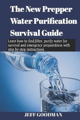 The new prepper water purification survival guide: Learn how to find, filter, purify water for survival and emergency preparedness with step by step instructions - Jeff Goodman - cover