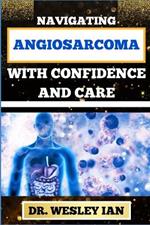 Navigating Angiosarcoma with Confidence and Care: Empowering Strategies For Confronting Cancer Head-On With Ease And Support For Healing And Holistic Wellness