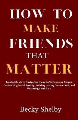 How to Make Friends That Matter: Trusted Guide to Navigating the Art of Influencing People, Overcoming Social Anxiety, Building Lasting Connections, and Mastering Small Talk. - Becky Shelby - cover