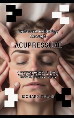 Enhanced wellbeing through Acupressure: A Comprehensive Guide On How to use Acupressure Points to Relieve Headache, Nausea and anxiety - Richard Thron - cover