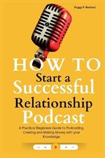 How to Start a Successful Relationship Podcast: A Practical Beginners Guide to Podcasting, Creating and Making Money with your Knowledge
