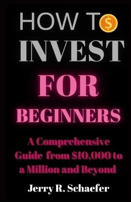 How to Invest for Beginners: A Comprehensive Guide from $10,000 to a Million and Beyond - Jerry R Schaefer - cover