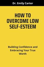 How to Overcome Low Self-Esteem: Building Confidence and Embracing Your True Worth