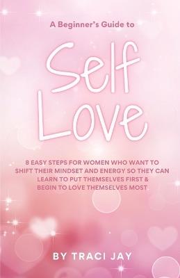 A Beginner's Guide to Self Love: 8 easy steps for women who want to shift their mindset and energy so they can learn to put themselves first & begin to love themselves most - Traci Jay - cover