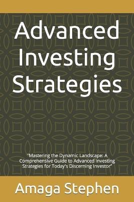 Advanced Investing Strategies: "Mastering the Dynamic Landscape: A Comprehensive Guide to Advanced Investing Strategies for Today's Discerning Investor" - Amaga Stephen - cover