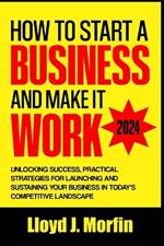 How to Start a Business and Make it Work: Unlocking Success, Practical Strategies for Launching and Sustaining Your Business in Today's Competitive Landscape