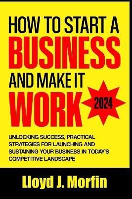 How to Start a Business and Make it Work: Unlocking Success, Practical Strategies for Launching and Sustaining Your Business in Today's Competitive Landscape - Lloyd J Morfin - cover