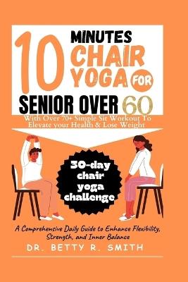 10 Minutes Chair Yoga for Seniors Over 60: A Comprehensive Daily Guide to Enhance Flexibility, Strength, and Inner Balance - Betty R Smith - cover