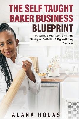 The Self Taught Baker Business Blueprint: Mastering the Mindset, Skills And Strategies To Build a 6-Figure Baking Business - Alana Holas - cover