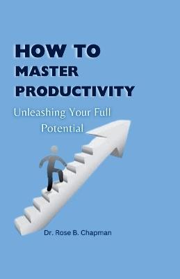 How to Master Productivity: Unleashing Your Full Potential - Rose B Chapman - cover