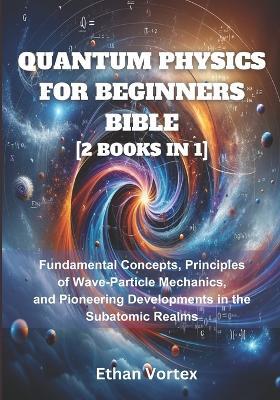 Quantum Physics for beginners Bible [2 Books in 1]: Fundamental Concepts, Principles of Wave-Particle Mechanics, and Pioneering Developments in the Subatomic Realms - Ethan Vortex - cover