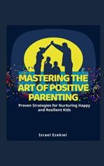 Mastering the Art of Positive Parenting: Proven Strategies for Nurturing Happy and Resilient Kids