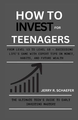 How to Invest for Teenagers: From Level 13 to Level 18 - Succeeding Life's Game with Expert Tips on Money, Habits, and Future Wealth - Jerry R Schaefer - cover