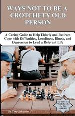 Ways Not to Be a Crotchety Old Person: A Caring Guide to Help Elderly and Retirees Cope with Difficulties, Loneliness, Illness, and Depression to Lead a Relevant Life