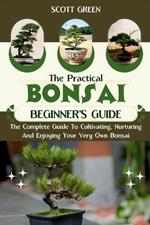 The Practical Bonsai Beginners Guide: The Complete Guide To Cultivating, Nurturing And Enjoying Your Very Own Bonsai