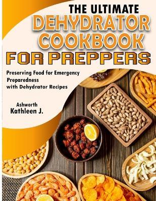 The Ultimate Dehydrator Cookbook for Preppers: Preserving Food for Emergency Preparedness with Dehydrator Recipes - Kathleen J Ashworth - cover