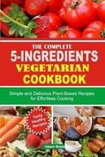 The Complete 5-Ingredients Vegetarian Cookbook: Simple and Delicious Plant-Based Recipes for Effortless Cooking