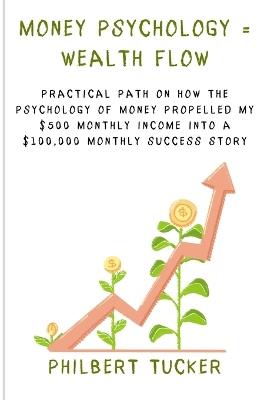 Money Psychology = Wealth Flow: Practical Path on How the Psychology of Money Propelled My $500 Monthly Income into a $100,000 Monthly Success Story - Philbert Tucker - cover