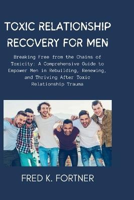 Toxic Relationship Recovery for Men: Breaking Free from the Chains of Toxicity: A Comprehensive Guide to Empower Men in Rebuilding, Renewing, and Thriving After Toxic Relationship Trauma - Fred K Fortner - cover