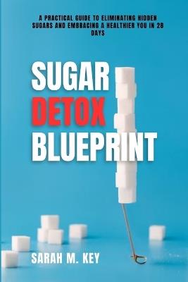 Sugar Detox Blueprint: A Practical Guide to Eliminating Hidden Sugars and Embracing a Healthier You in 28 Days - Sarah M Key - cover