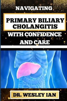 Navigating Primary Biliary Cholangitis with Confidence and Care: Empowering Strategies For Understanding, Managing, And Thriving Liver Disease For Quick Recovery And Vibrant Healing - Wesley Ian - cover