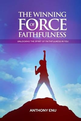 The Winning Force of Faithfulness: Unlocking the spirit of Faithfulness in you - Anthony Enu - cover