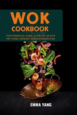 Wok Cookbook: Your Essential Guide To The Art Of Stir Fry Home Cooking In 55 Asian Recipes - Emma Yang - cover