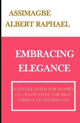 Embracing Elegance: A Gentle Guide for Women on Cultivating the Best Version of Themselves - Albert Raphael Assimagbe - cover