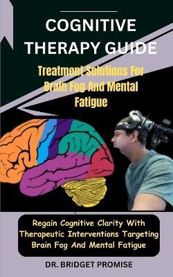 Cognitive THERAPY GUIDE: Treatment Solutions For Brain Fog And Mental Fatigue: Regain Cognitive Clarity With Therapeutic Interventions Targeting Brain Fog And Mental Fatigue - Bridget Promise - cover