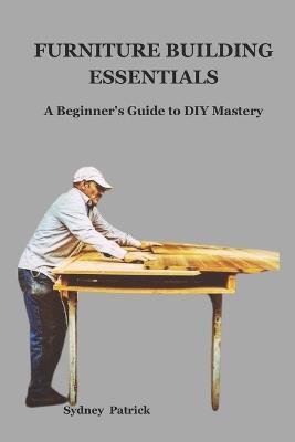 Furniture Building Essentials: A Beginner's Guide to DIY Mastery - Sydney Patrick - cover