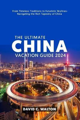 The Ultimate China Vacation Guide 2024: From Timeless Traditions to Futuristic Skylines-Navigating the Rich Tapestry of China - David C Walton - cover