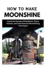 How to Make Moonshine: Unlock the Secrets of Distillation, Flavor Infusion, and Time-Honored Moonshining Techniques