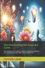 The Overthinking Not Stops But Cures: : How to Stay in the Present, Have No Negativity, and Stop Your Stress and Anxiety With some Simple STEPS